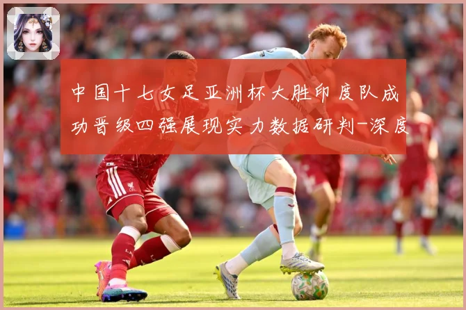 中国十七女足亚洲杯大胜印度队成功晋级四强展现实力数据研判-深度解析