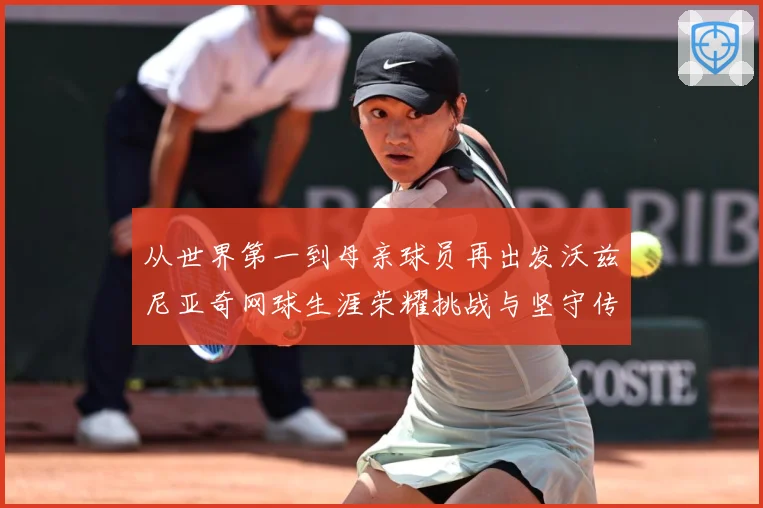 从世界第一到母亲球员再出发沃兹尼亚奇网球生涯荣耀挑战与坚守传奇之路解析-深度解析