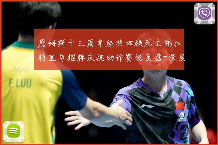 詹姆斯十三周年经典回顾死亡隔扣特里与招牌庆祝动作赛场复盘-深度解析