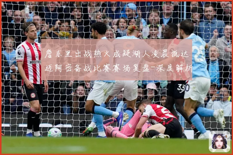 詹东里出战热火成疑湖人凌晨抵达迈阿密备战比赛赛场复盘-深度解析