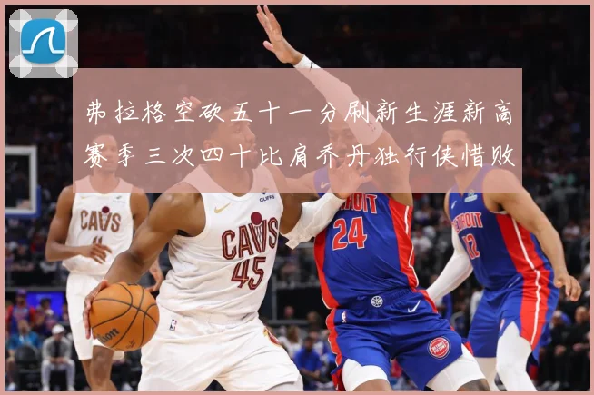 弗拉格空砍五十一分刷新生涯新高赛季三次四十比肩乔丹独行侠惜败赛场复盘-深度解析