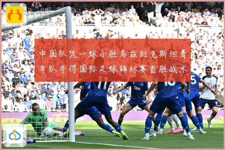 中国队凭一球小胜乌兹别克斯坦青年队夺得国际足球锦标赛首胜战术观察-深度解析