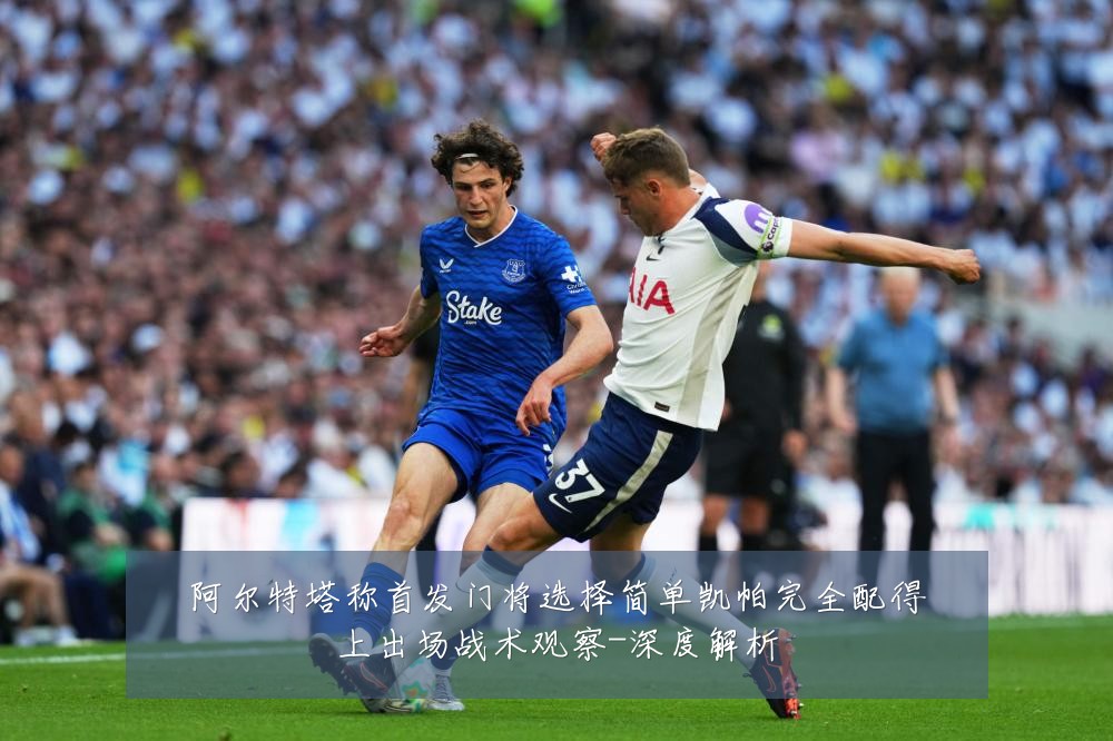 阿尔特塔称首发门将选择简单凯帕完全配得上出场战术观察-深度解析