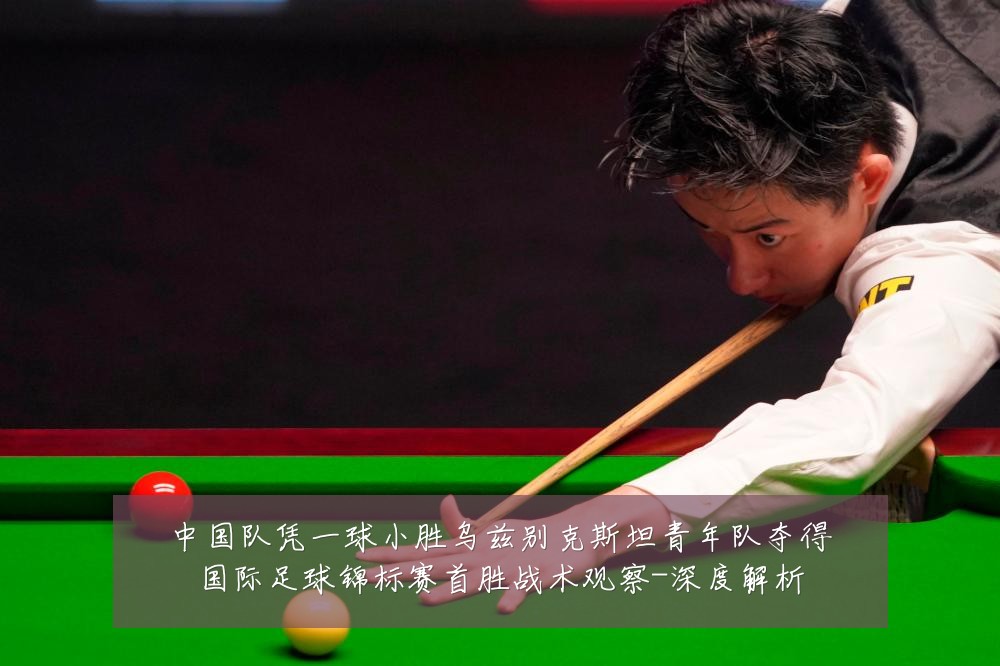 中国队凭一球小胜乌兹别克斯坦青年队夺得国际足球锦标赛首胜战术观察-深度解析